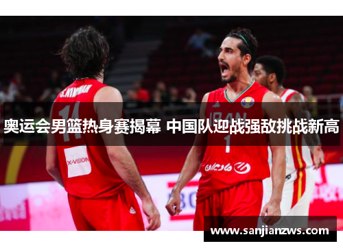 奥运会男篮热身赛揭幕 中国队迎战强敌挑战新高 奥运会男篮热身赛揭幕 中国队迎战强敌挑战新高